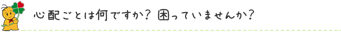 心配ごとは何ですか？ 困っていませんか？